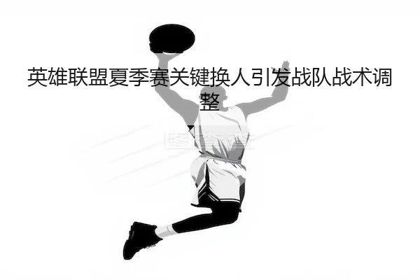 英雄联盟夏季赛关键换人引发战队战术调整 - NG28